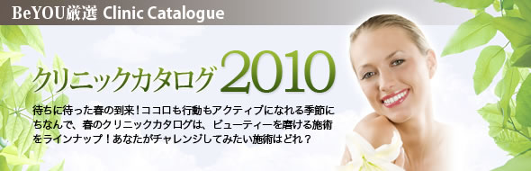 BeYOU厳選 Clinic Catalogue | クリニックカタログ2010 |
待ちに待った春の到来! ココロも行動もアクティブになれる季節にちなんで、春のクリニックカタログは、ビューティーを磨ける施術をラインナップ! あなたがチャレンジしてみたい施術はどれ?