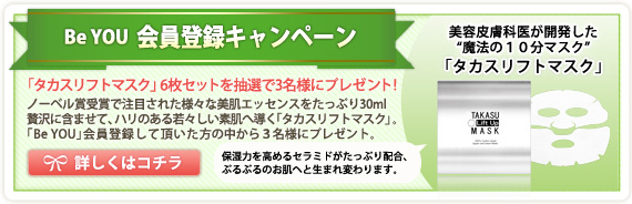 BeYOU 会員登録キャンペーン 「タカスリフトマスク」6枚セットを抽選で3名様にプレゼント! ノーベル賞受賞で注目された様々な美肌エッセンスをたっぷり30ml贅沢に含ませて、ハリのある若々しい素肌へ導く「タカスリフトマスク」。 「Be YOU」会員登録して頂いた方の中から3名様にプレゼント。 美容皮膚科医が開発した”魔法の10分マスク”「タカスリフトマスク」 保湿力を高めるセラミドがたっぷり配合、ぷるぷるのお肌へと生まれ変わります。 詳しくはコチラ